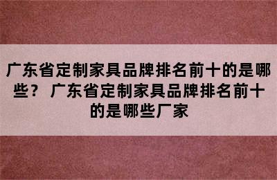 广东省定制家具品牌排名前十的是哪些？ 广东省定制家具品牌排名前十的是哪些厂家